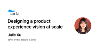 Designing a product
experience vision at scale
Julie Xu
Senior product designer at Carta
 