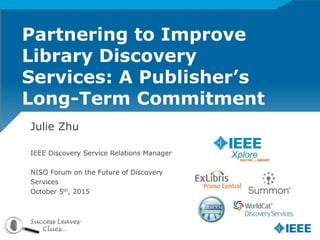 Success Leaves
Clues…
Julie Zhu
IEEE Discovery Service Relations Manager
NISO Forum on the Future of Discovery
Services
October 5th, 2015
Partnering to Improve
Library Discovery
Services: A Publisher’s
Long-Term Commitment
 