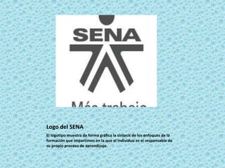 Logo del SENA 
El logotipo muestra de forma gráfica la síntesis de los enfoques de la 
formación que impartimos en la que el individuo es el responsable de 
su propio proceso de aprendizaje. 
 