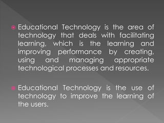  Educational Technology is the area of
technology that deals with facilitating
learning, which is the learning and
improving performance by creating,
using and managing appropriate
technological processes and resources.
 Educational Technology is the use of
technology to improve the learning of
the users.
 