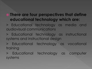  There are four perspectives that define
educational technology which are:
> Educational technology as media and
audiovisual communications
> Educational technology as instructional
systems and instructional design
> Educational technology as vocational
training
> Educational technology as computer
systems
 