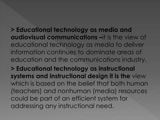 > Educational technology as media and
audiovisual communications –it is the view of
educational technology as media to deliver
information continues to dominate areas of
education and the communications industry.
> Educational technology as instructional
systems and instructional design it is the view
which is based on the belief that both human
(teachers) and nonhuman (media) resources
could be part of an efficient system for
addressing any instructional need.
 