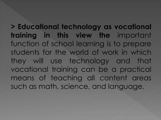 > Educational technology as vocational
training in this view the important
function of school learning is to prepare
students for the world of work in which
they will use technology and that
vocational training can be a practical
means of teaching all content areas
such as math, science, and language.
 