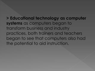 > Educational technology as computer
systems as computers began to
transform business and industry
practices, both trainers and teachers
began to see that computers also had
the potential to aid instruction.
 