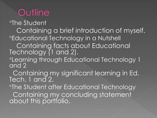 The Student
Containing a brief introduction of myself.
Educational Technology in a Nutshell
Containing facts about Educational
Technology (1 and 2).
Learning through Educational Technology 1
and 2
Containing my significant learning in Ed.
Tech. 1 and 2.
The Student after Educational Technology
Containing my concluding statement
about this portfolio.
 