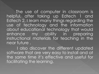 The use of computer in classroom is
helpful, after taking up Edtech 1 and
Edtech 2, I learn many things regarding the
use of technology and the information
about educational technology that would
enhance my ability in preparing
instructional materials for teaching in the
near future .
I also discover the different updated
software that are very easy to install and at
the same time it’s effective and useful for
facilitating the learning.
 