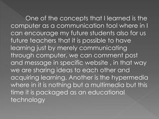 One of the concepts that I learned is the
computer as a communication tool where in I
can encourage my future students also for us
future teachers that it is possible to have
learning just by merely communicating
through computer, we can comment post
and message in specific website , in that way
we are sharing ideas to each other and
acquiring learning. Another is the hypermedia
where in it is nothing but a multimedia but this
time it is packaged as an educational
technology
 