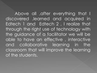 Above all ,after everything that I
discovered ,learned and acquired in
Edtech 1 and Edtech 2 , I realize that
through the right use of technology with
the guidance of a facilitator we will be
able to have an effective , interactive
and collaborative learning in the
classroom that will improve the learning
of the students.
 