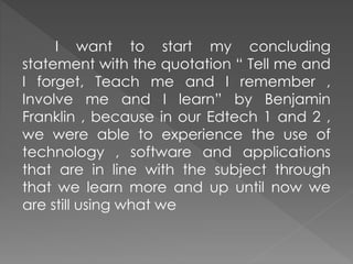 I want to start my concluding
statement with the quotation “ Tell me and
I forget, Teach me and I remember ,
Involve me and I learn” by Benjamin
Franklin , because in our Edtech 1 and 2 ,
we were able to experience the use of
technology , software and applications
that are in line with the subject through
that we learn more and up until now we
are still using what we
 