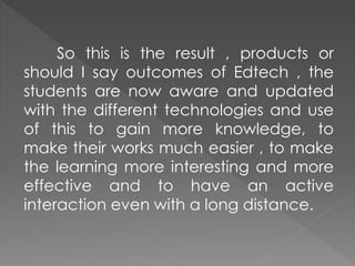 So this is the result , products or
should I say outcomes of Edtech , the
students are now aware and updated
with the different technologies and use
of this to gain more knowledge, to
make their works much easier , to make
the learning more interesting and more
effective and to have an active
interaction even with a long distance.
 