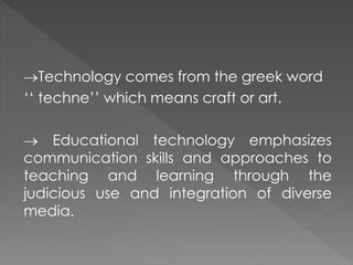 Technology comes from the greek word
‘‘ techne’’ which means craft or art.
 Educational technology emphasizes
communication skills and approaches to
teaching and learning through the
judicious use and integration of diverse
media.
 