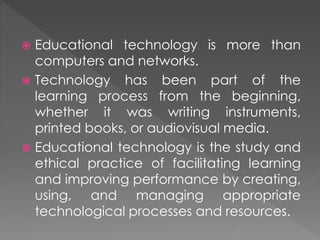  Educational technology is more than
computers and networks.
 Technology has been part of the
learning process from the beginning,
whether it was writing instruments,
printed books, or audiovisual media.
 Educational technology is the study and
ethical practice of facilitating learning
and improving performance by creating,
using, and managing appropriate
technological processes and resources.
 
