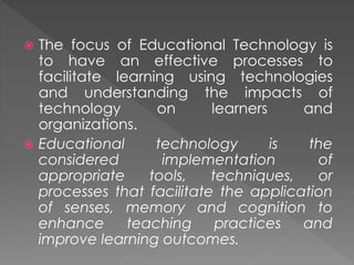  The focus of Educational Technology is
to have an effective processes to
facilitate learning using technologies
and understanding the impacts of
technology on learners and
organizations.
 Educational technology is the
considered implementation of
appropriate tools, techniques, or
processes that facilitate the application
of senses, memory and cognition to
enhance teaching practices and
improve learning outcomes.
 