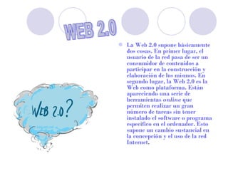  La Web 2.0 supone básicamente
  dos cosas. En primer lugar, el
  usuario de la red pasa de ser un
  consumidor de contenidos a
  participar en la construcción y
  elaboración de los mismos. En
  segundo lugar, la Web 2.0 es la
  Web como plataforma. Están
  apareciendo una serie de
  herramientas online que
  permiten realizar un gran
  número de tareas sin tener
  instalado el software o programa
  específico en el ordenador. Esto
  supone un cambio sustancial en
  la concepción y el uso de la red
  Internet.
 
