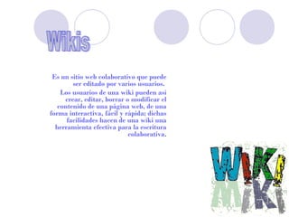 Es un sitio web colaborativo que puede
        ser editado por varios usuarios.
    Los usuarios de una wiki pueden así
     crear, editar, borrar o modificar el
   contenido de una página web, de una
forma interactiva, fácil y rápida; dichas
      facilidades hacen de una wiki una
  herramienta efectiva para la escritura
                            colaborativa.
 