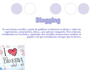 Es una forma sencilla y gratis de publicar en Internet tu diario y todas las
   experiencias, comentarios, ideas... que quieras compartir, Sien esfuerzo,
escribiendo en el teclado y siguiendo una sencillas instrucciones tendrás tu
                        página web que actualizarás siempre que lo desees.
 