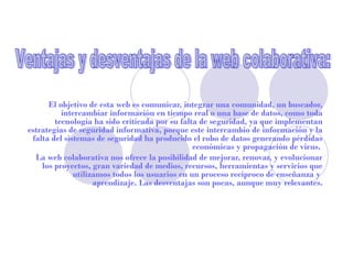 El objetivo de esta web es comunicar, integrar una comunidad, un buscador,
          intercambiar información en tiempo real o una base de datos, como toda
        tecnología ha sido criticada por su falta de seguridad, ya que implementan
estrategias de seguridad informativa, porque este intercambio de información y la
 falta del sistemas de seguridad ha producido el robo de datos generando pérdidas
                                                económicas y propagación de virus.
  La web colaborativa nos ofrece la posibilidad de mejorar, renovar, y evolucionar
    los proyectos, gran variedad de medios, recursos, herramientas y servicios que
              utilizamos todos los usuarios en un proceso reciproco de enseñanza y
                    aprendizaje. Las desventajas son pocas, aunque muy relevantes.
 