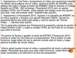 1. Ingresemos a YouTube y busquemos el video que queremos insertar.
Ya dentro de la página con el video, oprima el botón de SHARE justo
debajo del video y luego el botón de EMBED. Este le enseña un código
basado en HTML. (Sin embargo, Powerpoint 2013 aún no apoya
códigos HTML con iFrames. Justo debajo del código verá una opción
que dice “Use old embed code”. Habilite esta opción).
2. Ingresemos a Powerpoint 2013. Ingrese a la pestaña de INSERT en
el menú superior y busque una opción llamada VIDEO. Oprima la
pequeña flecha que está justo abajo y verá la opción de “Online
Video…”. Oprima esta opción.
*En la pequeña ventana que Powerpoint le presenta, escoja la opción “a
Video Embed Code” y copie el código HTML de YouTube en el campo
que este le provee.
*Al oprimir la flecha o apretar la tecla de ENTER, Powerpoint 2013
inserta el video de YouTube en la presentación. Para probar si este
funciona, haga doble clic en la sección donde está el video y luego
oprima el botón de iniciar (Play).
*Ahora usted puede mover el video o expandirlo tal como cualquier otro
objeto. Recuerde que para que este video funcione, usted tiene que
estar conectado a la Internet a la hora de presentarlo.
 