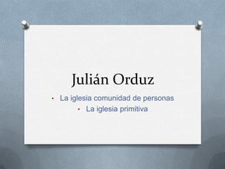 Julián Orduz
• La iglesia comunidad de personas
       • La iglesia primitiva
 