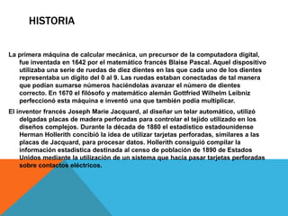 HistoriaLa primera máquina de calcular mecánica, un precursor de la computadora digital, fue inventada en 1642 por el matemático francés Blaise Pascal. Aquel dispositivo utilizaba una serie de ruedas de diez dientes en las que cada uno de los dientes representaba un dígito del 0 al 9. Las ruedas estaban conectadas de tal manera que podían sumarse números haciéndolas avanzar el número de dientes correcto. En 1670 el filósofo y matemático alemán Gottfried Wilhelm Leibniz perfeccionó esta máquina e inventó una que también podía multiplicar.El inventor francés Joseph Marie Jacquard, al diseñar un telar automático, utilizó delgadas placas de madera perforadas para controlar el tejido utilizado en los diseños complejos. Durante la década de 1880 el estadístico estadounidense Herman Hollerith concibió la idea de utilizar tarjetas perforadas, similares a las placas de Jacquard, para procesar datos. Hollerith consiguió compilar la información estadística destinada al censo de población de 1890 de Estados Unidos mediante la utilización de un sistema que hacía pasar tarjetas perforadas sobre contactos eléctricos.