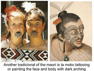 Another tradicional of the maori is ta moko tattooing or painting the face and body with dark arching patterns. 