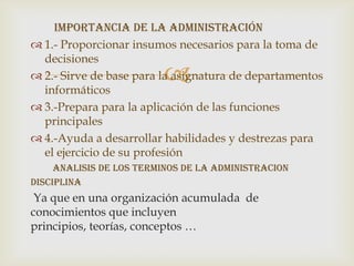 Importancia de la administración
 1.- Proporcionar insumos necesarios para la toma de
  decisiones
                         
 2.- Sirve de base para la asignatura de departamentos
  informáticos
 3.-Prepara para la aplicación de las funciones
  principales
 4.-Ayuda a desarrollar habilidades y destrezas para
  el ejercicio de su profesión
     ANALISIS DE LOS TERMINOS DE LA ADMINISTRACION
disciplina
 Ya que en una organización acumulada de
conocimientos que incluyen
principios, teorías, conceptos …
 