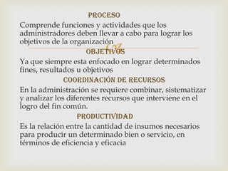 proceso
Comprende funciones y actividades que los
administradores deben llevar a cabo para lograr los
objetivos de la organización
                         
                     objetivos
Ya que siempre esta enfocado en lograr determinados
fines, resultados u objetivos
              Coordinación de recursos
En la administración se requiere combinar, sistematizar
y analizar los diferentes recursos que interviene en el
logro del fin común.
                  productividad
Es la relación entre la cantidad de insumos necesarios
para producir un determinado bien o servicio, en
términos de eficiencia y eficacia
 