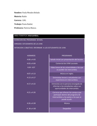 Nombre:	
  Paola	
  Mendez	
  Bolado	
  
Materia:	
  Radio	
  
Carrera:	
  	
  LDG.	
  
Trabajo:	
  Pauta	
  Radial.	
  
Profesora:	
  Patricia	
  Blanco.	
  
	
  
AREA	
  TEMATICA:	
  Intercambios.	
  
DURACION	
  DEL	
  PROGRAMA:	
  30	
  MIN.	
  
DIRIGIDO:	
  ESTUDIANTES	
  DE	
  LA	
  UVM.	
  
INTENCION	
  U	
  OBJETIVO:	
  INFORMAR	
  	
  A	
  LOS	
  ESTUDIANTES	
  DE	
  UVM.	
  
	
  
HORARIOS	
   PROGRAMAS	
  
4:00	
  a	
  4:03	
   Saludo	
  inicial	
  con	
  presentación	
  del	
  locutor.	
  
4:03	
  a	
  4:04	
   Comercial	
  de	
  UVM	
  Laureate.	
  
4:04	
  	
  4:07	
   Video	
  breve	
  de	
  las	
  universidades	
  a	
  las	
  que	
  
se	
  puedeir	
  de	
  intercambio.	
  
4:07	
  a	
  4:13	
   Música	
  en	
  Ingles.	
  	
  
4:13	
  a	
  4:17	
   Entrevistas	
  breves	
  a	
  estudiantes	
  con	
  
experiencia	
  en	
  intercambios.	
  
4:17	
  a	
  4:22	
   Entrevista	
  con	
  la	
  persona	
  encargada	
  de	
  
informar	
  a	
  los	
  estudiantes	
  sobre	
  sus	
  
oportunidades	
  de	
  intercambio.	
  
4:21	
  a	
  4:26	
   Carreras	
  que	
  ofrecen	
  los	
  campus	
  que	
  
participan	
  dentro	
  del	
  programa	
  de	
  
intercambios	
  y	
  los	
  países	
  a	
  los	
  que	
  se	
  
puede	
  acudir.	
  
4:26	
  a	
  4:28	
   Música	
  
4:	
  28	
  a	
  4:30	
   Despedida	
  
 