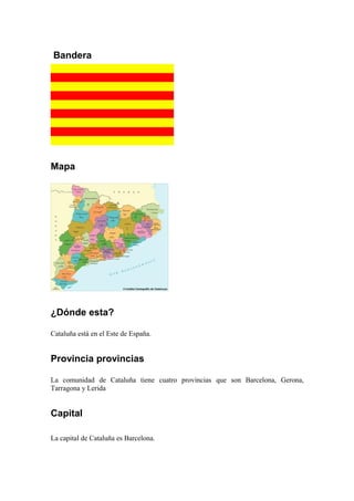 Bandera
Mapa
¿Dónde esta?
Cataluña está en el Este de España.
Provincia provincias
La comunidad de Cataluña tiene cuatro provincias que son Barcelona, Gerona,
Tarragona y Lerida
Capital
La capital de Cataluña es Barcelona.