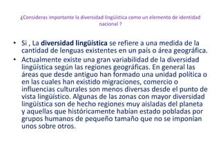 ¿Consideras importante la diversidad lingüística como un elemento de identidad
nacional ?
• Si , La diversidad lingüística se refiere a una medida de la
cantidad de lenguas existentes en un país o área geográfica.
• Actualmente existe una gran variabilidad de la diversidad
lingüística según las regiones geográficas. En general las
áreas que desde antiguo han formado una unidad política o
en las cuales han existido migraciones, comercio o
influencias culturales son menos diversas desde el punto de
vista lingüístico. Algunas de las zonas con mayor diversidad
lingüística son de hecho regiones muy aisladas del planeta
y aquellas que históricamente habían estado pobladas por
grupos humanos de pequeño tamaño que no se imponían
unos sobre otros.
 