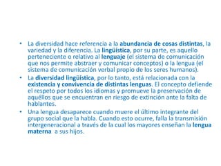 • La diversidad hace referencia a la abundancia de cosas distintas, la
variedad y la diferencia. La lingüística, por su parte, es aquello
perteneciente o relativo al lenguaje (el sistema de comunicación
que nos permite abstraer y comunicar conceptos) o la lengua (el
sistema de comunicación verbal propio de los seres humanos).
• La diversidad lingüística, por lo tanto, está relacionada con la
existencia y convivencia de distintas lenguas. El concepto defiende
el respeto por todos los idiomas y promueve la preservación de
aquéllos que se encuentran en riesgo de extinción ante la falta de
hablantes.
• Una lengua desaparece cuando muere el último integrante del
grupo social que la habla. Cuando esto ocurre, falla la transmisión
intergeneracional a través de la cual los mayores enseñan la lengua
materna a sus hijos.
 