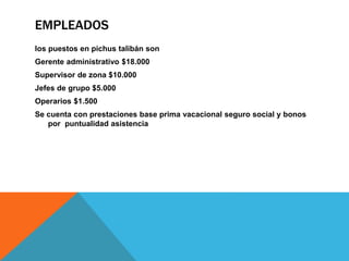 EMPLEADOS
los puestos en pichus talibán son
Gerente administrativo $18.000
Supervisor de zona $10.000
Jefes de grupo $5.000
Operarios $1.500
Se cuenta con prestaciones base prima vacacional seguro social y bonos
por puntualidad asistencia
 