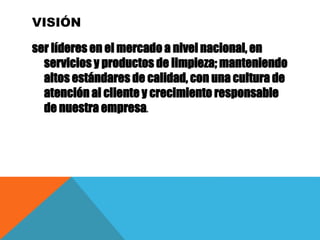 VISIÓN
ser líderes en el mercado a nivel nacional, en
servicios y productos de limpieza; manteniendo
altos estándares de calidad, con una cultura de
atención al cliente y crecimiento responsable
de nuestra empresa.
 