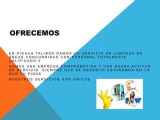 OFRECEMOS
E N P I C H U S T A L I B Á N D A M O S U N S E R V I C I O D E L I M P I E Z A E N
Á R E A S C O N C U R R I D A S C O N P E R S O N A L T O T A L M E N T E
C A L I F I C A D O 0
S O M O S U N A E M P R E S A C O M P R O M E T I D A Y C O N B U E N A A C T I T U D
D E S E R V I C I O S I E M P R E Q U E S E N E C E S I T A E S T A R E M O S E N L O
Q U E T U P I D A S
N U E S T R O S S E R V I C I O S S O N Ú N I C O S
 