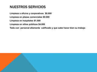 NUESTROS SERVICIOS
Limpieza a oficina y corporativos $8.000
Limpieza en plazas comerciales $9.000
Limpieza en hospitales $1.500
Limpieza en sitios públicos $4.000
Todo con personal altamente calificado y que sabe hacer bien su trabajo
 