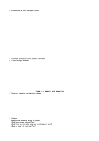 • Sistematizan el tema en organizadores
• Construye acrósticos con la palabra identidad
• Colorea el logo del Perú
TEMA 2: EL PERÚ Y SUS RIQUEZAS
• Observan banderas de diferentes países.
• Dialogan
Imagina que tienes un amigo extranjero
¿Qué le contarías sobre el Perú?
¿Qué fotos le mostrarías para que se interese en venir?
¿Qué es para ti lo mejor del Perú?
 