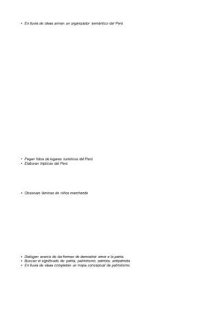 • En lluvia de ideas arman un organizador semántico del Perú
• Pegan fotos de lugares turísticos del Perú
• Elaboran trípticos del Perú
• Observan láminas de niños marchando
• Dialogan acerca de las formas de demostrar amor a la patria.
• Buscan el significado de: patria, patriotismo, patriota, antipatriota
• En lluvia de ideas completan un mapa conceptual de patriotismo.
 