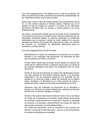 Los ciclos biogeoquímicos son básicos para la vida en el planeta, sin 
ellos no podrían producirse y reciclarse los elementos fundamentales de 
los diferentes procesos que la hacen posible. 
Estos ciclos como un flujo de energía dentro de los ecosistemas fluyen 
en un solo sentido haciendo el sistema abierto. Mientras que en el 
planeta el flujo de materia es cerrado y el stock de los elementos 
permanece constante pero se renueva y recicla gracias a los ciclos 
biogeoquímicos. 
Así mismo, es importante señalar que las funciones de los ecosistemas 
como fuente de recursos y sumidero de los residuos producidos por las 
actividades antrópicas definen en términos generales los problemas 
ambientales que se generan cuando se sobre explotan los recursos 
naturales por encima de las tasas de producción de estos o se extraen 
los recursos no renovables sin desarrollar alternativas para su 
sustitución o manejo racional. 
Los ciclos biogeoquímicos son de tres tipos: 
- Sedimentarios en donde los nutrientes se encuentran en la corteza 
terrestre y son reciclados más lentamente. Los elementos de este 
tipo de ciclos son el Fosforo y el Azufre. 
Fosforo: Este mineral solo se puede reciclar desde los océanos por 
medio de las cadenas tróficas y desechos de las aves y a través de 
los procesos geológicos que elevan los sedimentos del mar hacia 
tierra firme. 
Azufre: El ciclo de este elemento se realiza más rápidamente al tener 
una fase gaseosa al encontrarse presente gracias a los procesos 
industriales o de las emisiones volcánicas. Es asimilado por las 
plantas en su forma de sulfato y desde allí asciende por la cadena 
trófica. Asciende a la atmosfera en su forma química de sulfuro o 
dióxido de azufre y retorna como acido al combinarse con la lluvia. 
- Gaseosos, aquí los nutrientes se encuentran en la atmosfera y 
gracias a su dinámica se reciclan rápidamente, ejemplos de este tipo 
de ciclos son el carbono, nitrógeno y oxígeno. 
Carbono: Hace parte estructural de todos los seres vivos y se integra 
por medio de la fotosíntesis a los demás niveles tróficos donde parte 
es asimilado y parte liberado en la respiración. Cuando es asimilado 
se incorpora a la biomasa y posteriormente con el paso de miles de 
años puede convertirse en combustibles fósiles. 
Por medio del intercambio entre la atmosfera y los océanos por 
difusión a través de la inter fase agua – aire en su forma de dióxido 
de carbono se distribuye en el planeta. 
 