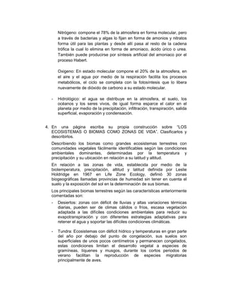 Nitrógeno: compone el 78% de la atmosfera en forma molecular, pero 
a través de bacterias y algas lo fijan en forma de amonios y nitratos 
forma útil para las plantas y desde allí pasa al resto de la cadena 
trófica la cual lo elimina en forma de amoniaco, ácido úrico o urea. 
También puede producirse por síntesis artificial del amoniaco por el 
proceso Habert. 
Oxigeno: En estado molecular compone el 20% de la atmosfera, en 
el aire y el agua por medio de la respiración facilita los procesos 
metabólicos, el ciclo se completa con la fotosíntesis que lo libera 
nuevamente de dióxido de carbono a su estado molecular. 
- Hidrológico: el agua se distribuye en la atmosfera, el suelo, los 
océanos y los seres vivos, de igual forma esparce el calor en el 
planeta por medio de la precipitación, infiltración, transpiración, salida 
superficial, evaporación y condensación. 
4. En una página escriba su propia construcción sobre “LOS 
ECOSISTEMAS O BIOMAS COMO ZONAS DE VIDA”. Clasificarlos y 
describirlos. 
Describiendo los biomas como grandes ecosistemas terrestres con 
comunidades vegetales fácilmente identificables según las condiciones 
ambientales dominantes, determinadas por la temperatura y 
precipitación y su ubicación en relación a su latitud y altitud. 
En relación a las zonas de vida, establecida por medio de la 
biotemperatura, precipitación, altitud y latitud definida por Leslie 
Holdridge en 1967 en Life Zone Ecology, definió 30 zonas 
biogeográficas llamadas provincias de humedad sin tener en cuenta el 
suelo y la exposición del sol en la determinación de sus biomas. 
Los principales biomas terrestres según las características anteriormente 
comentadas son: 
- Desiertos: zonas con déficit de lluvias y altas variaciones térmicas 
diarias, pueden ser de climas cálidos o fríos, escasa vegetación 
adaptada a las difíciles condiciones ambientales para reducir su 
evapotranspiración y con diferentes estrategias adaptativas para 
retener el agua y soportar las difíciles condiciones climáticas. 
- Tundra: Ecosistemas con déficit hídrico y temperaturas en gran parte 
del año por debajo del punto de congelación, sus suelos son 
superficiales de unos pocos centímetros y permanecen congelados, 
estas condiciones limitan el desarrollo vegetal a especies de 
gramíneas, líquenes y musgos, durante los cortos periodos de 
verano facilitan la reproducción de especies migratorias 
principalmente de aves. 
 