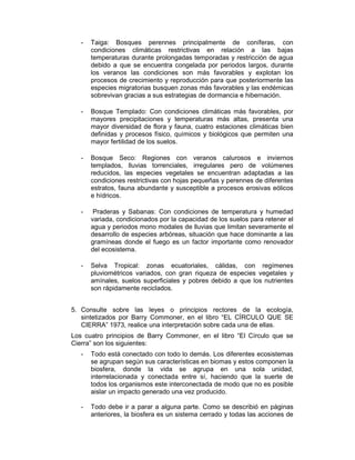 - Taiga: Bosques perennes principalmente de coníferas, con 
condiciones climáticas restrictivas en relación a las bajas 
temperaturas durante prolongadas temporadas y restricción de agua 
debido a que se encuentra congelada por periodos largos, durante 
los veranos las condiciones son más favorables y explotan los 
procesos de crecimiento y reproducción para que posteriormente las 
especies migratorias busquen zonas más favorables y las endémicas 
sobrevivan gracias a sus estrategias de dormancia e hibernación. 
- Bosque Templado: Con condiciones climáticas más favorables, por 
mayores precipitaciones y temperaturas más altas, presenta una 
mayor diversidad de flora y fauna, cuatro estaciones climáticas bien 
definidas y procesos físico, químicos y biológicos que permiten una 
mayor fertilidad de los suelos. 
- Bosque Seco: Regiones con veranos calurosos e inviernos 
templados, lluvias torrenciales, irregulares pero de volúmenes 
reducidos, las especies vegetales se encuentran adaptadas a las 
condiciones restrictivas con hojas pequeñas y perennes de diferentes 
estratos, fauna abundante y susceptible a procesos erosivas eólicos 
e hídricos. 
- Praderas y Sabanas: Con condiciones de temperatura y humedad 
variada, condicionados por la capacidad de los suelos para retener el 
agua y periodos mono modales de lluvias que limitan severamente el 
desarrollo de especies arbóreas, situación que hace dominante a las 
gramíneas donde el fuego es un factor importante como renovador 
del ecosistema. 
- Selva Tropical: zonas ecuatoriales, cálidas, con regímenes 
pluviométricos variados, con gran riqueza de especies vegetales y 
amínales, suelos superficiales y pobres debido a que los nutrientes 
son rápidamente reciclados. 
5. Consulte sobre las leyes o principios rectores de la ecología, 
sintetizados por Barry Commoner, en el libro “EL CÍRCULO QUE SE 
CIERRA” 1973, realice una interpretación sobre cada una de ellas. 
Los cuatro principios de Barry Commoner, en el libro “El Círculo que se 
Cierra” son los siguientes: 
- Todo está conectado con todo lo demás. Los diferentes ecosistemas 
se agrupan según sus características en biomas y estos componen la 
biosfera, donde la vida se agrupa en una sola unidad, 
interrelacionada y conectada entre sí, haciendo que la suerte de 
todos los organismos este interconectada de modo que no es posible 
aislar un impacto generado una vez producido. 
- Todo debe ir a parar a alguna parte. Como se describió en páginas 
anteriores, la biosfera es un sistema cerrado y todas las acciones de 
 