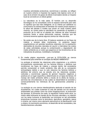 nuestras actividades productivas, económicas o sociales, se reflejan 
en nuestro entorno e impactan los lugares más lejanos como en el 
caso de la emisión de gases de efecto invernadero donde un impacto 
local se convierte en un efecto global. 
- La naturaleza es la más sabia. El hombre con su desarrollo 
tecnológico se ha consolidado como la especie dominante pero esto 
no significa que sea más inteligente, en su intento por satisfacer su 
consumismo ha sobrepuesto el bienestar de nuestra propia especie y 
la salud del planeta a niveles que ponen en duda nuestra sobre 
vivencia, en contra parte la naturaleza ha mantenido el equilibrio y 
evolución de la vida en el planeta por millones de años inclusive 
haciendo frente a varias extinciones masivas, mientras que los 
humanos tenemos apenas algunos cientos de miles de años. 
- No existe eso de la barra libre. El balance existente en los flujos de 
materia y energía debe mantenerse, no podemos seguir 
engañándonos con grandes beneficios obtenidos con la explotación 
desmedida de recursos naturales sin asumir o internalizar los costos 
de estas actividades porque la contaminación y degradación del 
medio ambiente es un costo que pagamos en los incrementos de los 
indicadores de pobreza, morbilidad y mortalidad. 
6. En media página argumente: ¿por qué la ECOLOGÍA es ciencia 
fundamental para entender el concepto de MEDIO AMBIENTE? 
La ecología al estudiar las relaciones entre organismos y su entorno 
principalmente caracterizado por los factores bióticos y abióticos que 
condicionan los flujos de materia y energía dentro del ecosistema 
permite comprender el medio ambiente más allá de su concepción 
antropológica debido a que no solo relaciona los factores bióticos y 
abióticos del entorno que se estudia sino las relaciones sociales, 
culturales y económicas capaces de generar impactos negativos o 
positivos en un lugar específico y determinado en un lapso de tiempo. El 
manejo del medio ambiente define a través de la oferta de bienes y 
servicios las circunstancias en las cuales se desarrollará la sociedad y 
consecuentemente los individuos de las generaciones presentes y 
futuras. 
La ecología es una ciencia interdisciplinaria dedicada al estudio de los 
ecosistemas, los cuales sustentan la vida del planeta con los servicios 
ambientales que prestan como los ciclos biogeoquímicos, la producción 
de biomasa, la formación de suelo, la regulación hídrica entre otros, su 
misión debe enfocarse al manejo de los recursos naturales y su relación 
con los seres humanos al desarrollar sus principios en las actividades 
productivas humanas como la silvicultura, agricultura, ganadería, pesca 
o minería, así mismo como elemento estructural en la planificación rural 
y urbana, el crecimiento económico, el desarrollo de las sociedades y las 
transformaciones culturales. 
 