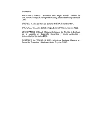 Bibliografía. 
BIBLIOTECA VIRTUAL. Biblioteca Luis Angel Arango. Tomado de 
URL://www.banrepcultural.org/blaavirtual/ayudadetareas/biologia/biolo68 
.htm. 
CUERDA, J. Atlas de Biología. Editorial THEMA. Colombia 1994. 
CULTURAL, S.A. Atlas de la Ecología, Editorial THEMA, España 1996. 
LOS GRANDES BIOMAS. (Documento tomado del Módulo de Ecología 
de la Maestría en Desarrollo Sostenible y Medio Ambiente) – 
Universidad de Manizales 2014. 
RESTREPO de FRAUME, M. 2007. Módulo de Ecología. Maestría en 
Desarrollo Sostenible y Medio Ambiente. Bogotá: CIMAD. 

