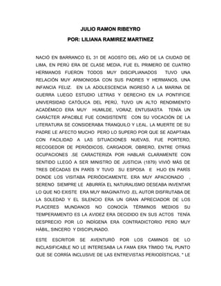 JULIO RAMON RIBEYRO
POR: LILIANA RAMIREZ MARTINEZ
NACIÓ EN BARRANCO EL 31 DE AGOSTO DEL AÑO DE LA CIUDAD DE
LIMA, EN PERÚ ERA DE CLASE MEDIA, FUE EL PRIMERO DE CUATRO
HERMANOS FUERON TODOS MUY DISCIPLIANADOS TUVO UNA
RELACIÓN MUY ARMONIOSA CON SUS PADRES Y HERMANOS, UNA
INFANCIA FELIZ. EN LA ADOLESCENCIA INGRESÓ A LA MARINA DE
GUERRA LUEGO ESTUDIO LETRAS Y DERECHO EN LA PONTIFICIE
UNIVERSIDAD CATÓLICA DEL PERÚ, TUVO UN ALTO RENDIMIENTO
ACADÉMICO ERA MUY HUMILDE, VORAZ, ENTUSIASTA TENÍA UN
CARÁCTER APACIBLE FUE CONSISTENTE CON SU VOCACIÓN DE LA
LITERATURA SE CONSIDERABA TRANQUILO Y LEAL. LA MUERTE DE SU
PADRE LE AFECTO MUCHO PERO LO SUPERO POR QUE SE ADAPTABA
CON FACILIDAD A LAS SITUACIONES NUEVAS, FUE PORTERO,
RECOGEDOR DE PERIÓDICOS, CARGADOR, OBRERO, ENTRE OTRAS
OCUPACIONES .SE CARACTERIZA POR HABLAR CLARAMENTE CON
SENTIDO LLEGÓ A SER MINISTRO DE JUSTICIA (1879) VIVIÓ MÁS DE
TRES DÉCADAS EN PARÍS Y TUVO SU ESPOSA E HIJO EN PARÍS
DONDE LOS VISITABA PERIÓDICAMENTE. ERA MUY APACIONADO ,
SERENO SIEMPRE LE ABURRÍA EL NATURALISMO DESEABA INVENTAR
LO QUE NO EXISTE ERA MUY IMAGINATIVO .EL AUTOR DISFRUTABA DE
LA SOLEDAD Y EL SILENCIO ERA UN GRAN APRECIADOR DE LOS
PLACERES MUNDANOS NO CONOCÍA TÉRMINOS MEDIOS SU
TEMPERAMENTO ES LA AVIDEZ ERA DECIDIDO EN SUS ACTOS TENÍA
DESPRECIO POR LO INDÍGENA ERA CONTRADICTORIO PERO MUY
HÁBIL, SINCERO Y DISCIPLINADO.
ESTE ESCRITOR SE AVENTURÓ POR LOS CAMINOS DE LO
INCLASIFICABLE NO LE INTERESABA LA FAMA ERA TÍMIDO TAL PUNTO
QUE SE CORRÍA INCLUSIVE DE LAS ENTREVISTAS PERIODÍSTICAS, " LE
 