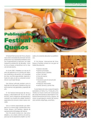 Juventud Empresa
                                                                                                    www.juventudempresa.org




Publireportaje:
Festival de Vinos y
Quesos
    El Festival Internacional de Vinos y Quesos    cados y los visitantes descubran sus preferen-
nace ante la necesidad de promover sectores        cias.
productivos muy importantes de Bolivia como
son el agroindustrial y el pecuario, los cuales       El 12o Festival Internacional de Vinos,
mediante la producción de derivados como           Quesos y Fiambres contará con una gran va-
el vino y el queso, se benefician con la crea-     riedad de productos:
ción de este evento.
                                                         • Quesos naturales
    En el año 2001, Publideas con más de 25              • Quesos procesados
años de experiencia en la producción televi-             • Quesos duros y blandos
siva, publicitaria y de eventos, ve la necesidad         • Vinos de mesa
de crear una feria especializada, logrando a             • Vinos de reserva
través de cada una de sus versiones conver-              • Varietales
tirla en la principal del país.                          • Accesorios para el consumo de
                                                           vinos y quesos.
    Este festival calificado también como la             • Productos relacionados
fiesta del vino del queso y fiambre es hoy uno           • Jamón Serrano y carnes frías
de los eventos más aplaudidos y esperado del
año.                                                  Cursos básicos de cata a cargo de experto
                                                   sommeliers en fecha 12 y 13 de julio a hrs.
    El 12o Festival Internacional de Vinos y       19:00 en el mismo Centro de Convenciones
Quesos, a desarrollarse del 18 al 21 de Julio      del campo ferial donde se desarrollará el 12o.
de 2012, pone a disposición de expositores y       Festival Internacional de Vinos y Quesos, Así
visitantes una muestra de calidad, donde la        mismo la participación artística del recono-
expectativa de consumo creará nuevos mer-          cido cantante Jorge Rojas, exnochero.
cados.

   Sera un evento especializado que alber-
gara en un mismo lugar a productores vitivi-
nícola, lácteos y de fiambres, además de
representantes de bodegas del exterior.
   Esta 12o versión contará con, más como-
didades y una amplia cobertura de prensa,
para que así los expositores amplíen sus mer-
 