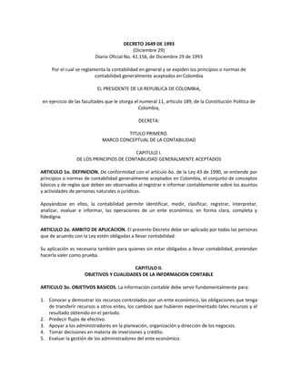 DECRETO 2649 DE 1993
                                            (Diciembre 29)
                         Diario Oficial No. 41.156, de Diciembre 29 de 1993

     Por el cual se reglamenta la contabilidad en general y se expiden los principios o normas de
                          contabilidad generalmente aceptados en Colombia

                          EL PRESIDENTE DE LA REPUBLICA DE COLOMBIA,

en ejercicio de las facultades que le otorga el numeral 11, artículo 189, de la Constitución Política de
                                               Colombia,

                                              DECRETA:

                                      TITULO PRIMERO.
                             MARCO CONCEPTUAL DE LA CONTABILIDAD

                                         CAPITULO I.
                DE LOS PRINCIPIOS DE CONTABILIDAD GENERALMENTE ACEPTADOS

ARTICULO 1o. DEFINICION. De conformidad con el artículo 6o. de la Ley 43 de 1990, se entiende por
principios o normas de contabilidad generalmente aceptados en Colombia, el conjunto de conceptos
básicos y de reglas que deben ser observados al registrar e informar contablemente sobre los asuntos
y actividades de personas naturales o jurídicas.

Apoyándose en ellos, la contabilidad permite identificar, medir, clasificar, registrar, interpretar,
analizar, evaluar e informar, las operaciones de un ente económico, en forma clara, completa y
fidedigna.

ARTICULO 2o. AMBITO DE APLICACION. El presente Decreto debe ser aplicado por todas las personas
que de acuerdo con la Ley estén obligadas a llevar contabilidad.

Su aplicación es necesaria también para quienes sin estar obligados a llevar contabilidad, pretendan
hacerla valer como prueba.

                                        CAPITULO II.
                    OBJETIVOS Y CUALIDADES DE LA INFORMACION CONTABLE

ARTICULO 3o. OBJETIVOS BASICOS. La información contable debe servir fundamentalmente para:

1. Conocer y demostrar los recursos controlados por un ente económico, las obligaciones que tenga
   de transferir recursos a otros entes, los cambios que hubieren experimentado tales recursos y el
   resultado obtenido en el período.
2. Predecir flujos de efectivo.
3. Apoyar a los administradores en la planeación, organización y dirección de los negocios.
4. Tomar decisiones en materia de inversiones y crédito.
5. Evaluar la gestión de los administradores del ente económico.
 