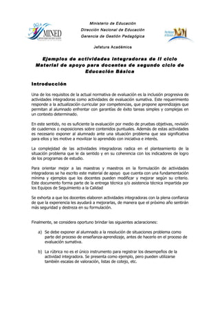 Ministerio de Educación
                           Dirección Nacional de Educación
                           Gerencia de Gestión Pedagógica

                                  Jefatura Académica


    Ejemplos de actividades integradoras de II ciclo
  Material de apoyo para docentes de segundo ciclo de
                   Educación Básica

Introducción

Una de los requisitos de la actual normativa de evaluación es la inclusión progresiva de
actividades integradoras como actividades de evaluación sumativa. Este requerimiento
responde a la actualización curricular por competencias, que propone aprendizajes que
permitan al alumnado enfrentar con garantías de éxito tareas simples y complejas en
un contexto determinado.

En este sentido, no es suficiente la evaluación por medio de pruebas objetivas, revisión
de cuadernos o exposiciones sobre contenidos puntuales. Además de estas actividades
es necesario exponer al alumnado ante una situación problema que sea significativa
para ellos y les motive a movilizar lo aprendido con iniciativa e interés.

La complejidad de las actividades integradoras radica en el planteamiento de la
situación problema que le da sentido y en su coherencia con los indicadores de logro
de los programas de estudio.

Para orientar mejor a las maestras y maestros en la formulación de actividades
integradoras se ha escrito este material de apoyo que cuenta con una fundamentación
mínima y ejemplos que los docentes pueden modificar y mejorar según su criterio.
Este documento forma parte de la entrega técnica y/o asistencia técnica impartida por
los Equipos de Seguimiento a la Calidad

Se exhorta a que los docentes elaboren actividades integradoras con la plena confianza
de que la experiencia les ayudará a mejorarlas, de manera que el próximo año sentirán
más seguridad y destreza en su formulación.


Finalmente, se considera oportuno brindar las siguientes aclaraciones:

   a) Se debe exponer al alumnado a la resolución de situaciones problema como
      parte del proceso de enseñanza-aprendizaje, antes de hacerlo en el proceso de
      evaluación sumativa.

   b) La rúbrica no es el único instrumento para registrar los desempeños de la
      actividad integradora. Se presenta como ejemplo, pero pueden utilizarse
      también escalas de valoración, listas de cotejo, etc.
 