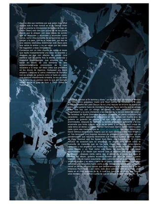 Aqui no dire sus nombres por que estan muy dificil
(quizas solo el mas normal es el de George Holm
que se avienta la introduccion fantastica de bajo en
Olsen Olsen) solo dire que quizas es de los pocos
discos que te atrapan con esas capas de sonido
que se acumulan y acumulan y acumulan como
nunca, como una marejada de sensaciones que te
cobijan y lo peor, que no te dejan salir, por eso es
una catarsis retebuena diseccionar este disco para
que varios le entren y no se vayan por las ondas
del reggaeton y esas chingaderas...
Comienza con un intro chavito de cintas al reves
que repite incesantemente una onda en islandes y
despues se liga con efectos de sonido (una
ventisca que se siente fria) la eterea, poderosa y
magistral Svefn-g-englar que empieza con un
sonar en medio de una tormenta de aire
endemoniadamente premonitorio de lo que
sucedera a lo largo del disco (idea que prevalece
en los discos de digamos, Godspeed you black
emperor ) despues la calma misteriosa de Staralfur
con su arreglo de guitarra como si fuera un piano,
una obertura infantilmente siniestra, la voz de Jonsi
es dulce y no se parece nada lo que por ejemplo
cantan desde el guey de Korn o Thom Yorke de
Radiohead.




                                                        Cuando la cancion al fin termina y dices " ya sigue la otra" se rompe la tension
                                                        con unos como golpeteos medio pink floyd (remite de inmediato a la intro
                                                        antes de Breathe del Lado Oscuro de la Luna) depues se encima de nuevo un
                                                        piano y una guitarra fuera de microfono hace una figura sencilla que se arropa
                                                        sobre una voz con un chingo de reverb...rb...rbbb...rbbbbbb!!...despues
                                                        Flugufrelsarin y su arco chirriando a las cuerdas de la lira con distor del Jonsi y
                                                        los teclados de Kjarta Svensson en pleno aquelarre, en plena conjuncion de
                                                        caracteres , como ejecutando esta pieza en una iglesia con mucho eco, la
                                                        guitarra va guiando las piezas , se oye como una cascada que luce
                                                        enormidades, despues Ny Batteri y su sonido angustioso, sofocante y la voz
                                                        encerrada que brota cuando se le da su gana, y asi podria decir cosas de
                                                        cada tema (el denso y pesado Hjartad Hammasst (bamm bamm bamm)) pero
                                                        nada como esa maravilla que es viðrar vel til loftárása con esos delays muy
                                                        David Gilmour,esos pianos magros que se oyen tocados como Rick Wright o
                                                        un Yes temprano (con mejores recursos de grabacion) para culminar con un
                                                        pandemonium que recuerda libremente a el madrazo auditivo de Five Years
                                                        de Ziggy Stardust and the Spider from Mars...una maravilla de 10 y pico
                                                        minutos de duracion que no empalaga, no aburre pero NADA como la
                                                        maravilla de maravilla que es fue sera Olsen Olsen,bajo denso,bateria
                                                        contenida y voz angelical con mucho eco, mucha pared de sonido, teclados
                                                        como flautas y un final como una fiesta de duendecillos con coros
                                                        abrumadores y un flautin que recorre todo el espectro del audio (ponerse
                                                        audifonos) ...despues cierta calma con el placer de la pieza que lleva el
                                                        nombre del album, guitarra acustica (tocada con arco de violin??) piano
                                                        jugeton y voz de nuevo susurrante...para culminar con un juego sonoro poco
                                                        ortodoxo, Avalon y su abre y cierra de un piano, teclados extraños o guitarras
                                                        extrañas, una atmosfera hasta cierto punto desesperanzadora pero genial de
                                                        cerrar un album (el unico quizas que desbarrancaria al polemico Kid A de los
                                                        britanicos Radiohead...) por cierto, este disco salio en 1999 en Islandia, pero
                                                        hasta en el 2000 supimos de el, lo cual nos hace ver en efecto que fuimos
                                                        unos iletrados al no darnos cuenta de que en el rock no todo esta escrito...
 