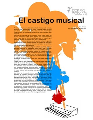 Alicia Heredia
A mí me caía a toda madre mi maestro de música de la primaria,           www.polvodementa.blogspot.com
tanto que una navidad pedí que Santa Claus me trajera un piano
para tocarlo como él. Santa Claus era más bien moderno (tan
moderno como se podía ser en los 80) y me trajo un teclado casio
reluciente.
Mientras no tuve idea de cómo tocarlo, fue el mejor regalo del
mundo: 100 sonidos y 100 ritmos distintos para combinar y hacer
ruido. Hasta que un día mi mamá habló con mi maestro y el
miércoles siguiente se presentó en la casa a darme clases.
El libro de lecciones (ahora que lo pienso) tenía una portada
espantosa con un niño pequeño sentado en un banco de piano. Aún
lado su biberón. Ahí comenzó mi tortura, junto con las canciones
más cortas y repetitivas de la historia.
Toqué mil veces las primeras páginas, no tenía esperanza de llegar
a tocar la música de los Beatles que estaba casi al final y que eran
las únicas canciones que conocía porque a mi mamá le gustaban.
Cuando no tenía clases tenía que practicar de manera obligatoria.
Mi mamá ideó el método de enseñanza “Trueque”: por cada hora
practicada tenía derecho a una hora de andar en bicicleta. Eso era
lo que más me gustaba en el mundo, dar vueltas por las vereditas
de la privada en mi bicicleta azul.
A veces mi paciencia duraba media hora, mala suerte, media hora
para salir.
Durante casi dos años practiqué en la mesa del pasillo que daba al
cuarto de mi mamá. Eso significa que le di serenata un chingo de
veces, eso significa que me aburrí muchas tardes. Incluso llegué a
no salir en días con tal de no tocar otra vez “Farolito” o “Reloj”.
Una vez atenté contra el teclado sin éxito: le vacié encima medio
vaso de refresco. Pero apenas se secó volvió a tocar como si nada,
mi mamá lo limpió tecla por tecla, botón por botón para quitarle lo
pegajoso.
Las clases de piano se terminaron cuando un día mi papá llegó
temprano de trabajar y conoció a mi maestro de música: que era
joven, mucho más joven que él, casi de la edad de mi mamá. Su
alarma de marido en la cuerda floja se prendió. Así decidió que yo
tenía suficiente de clases, y que era libre de andar en bicicleta. El
teclado casio con 100 sonidos y 100 ritmos, sólo volvió a salir de su
funda cuando había niños de visita en la casa y querían jugar con él.
Años después, al volver de la escuela encontré un estuche en un
sofá que resultó contener un violín. Como no era eléctrico, ni
tampoco podía sacarle sonidos bonitos con cualquier botón, pasó
directo al olvido y quedó truncada así mi incipiente carrera dentro de
la música. Pasé entonces a formar parte del club de los que
escuchan música y no la hacen. Grupo al que estoy muy tranquila
de pertenecer desde los doce años sin ninguna frustración.
 