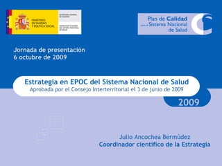 Estrategia en EPOC del Sistema Nacional de Salud Aprobada por el Consejo Interterritorial el 3 de junio de 2009 2009 Jornada de presentación 6 octubre de 2009 Julio Ancochea Bermúdez Coordinador científico de la Estrategia 