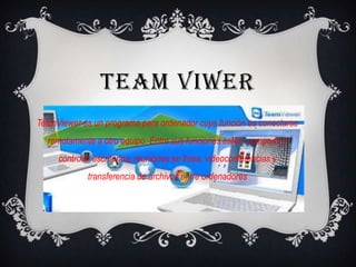 TEAM VIWER
TeamViewer es un programa para ordenador cuya función es conectarse
remotamente a otro equipo. Entre sus funciones están: compartir y
controlar escritorios, reuniones en línea, videoconferencias y
transferencia de archivos entre ordenadores
 